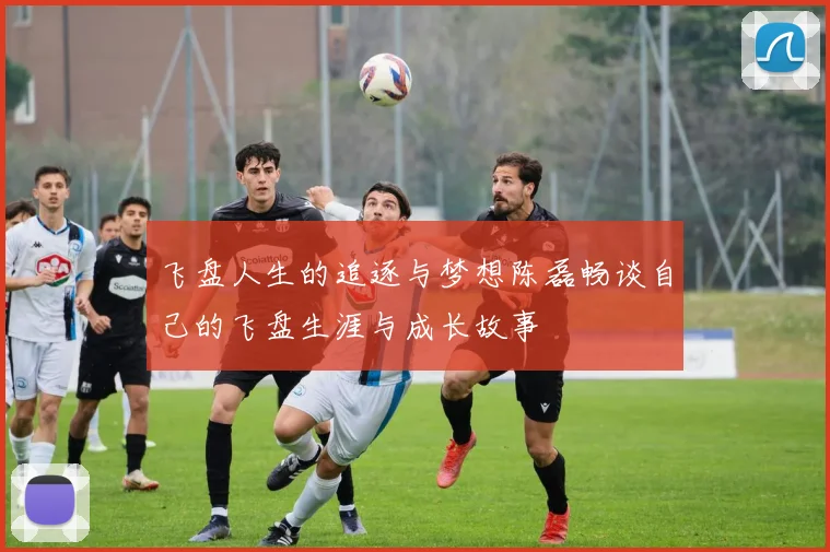 飞盘人生的追逐与梦想陈磊畅谈自己的飞盘生涯与成长故事