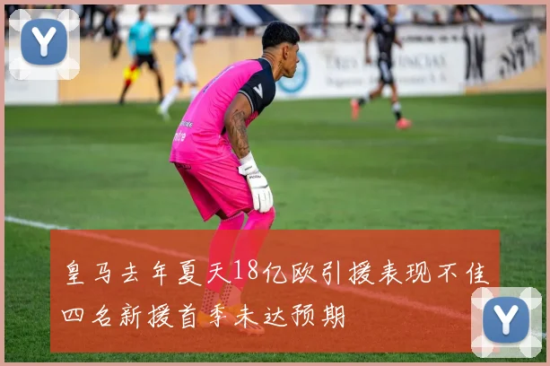 皇马去年夏天18亿欧引援表现不佳四名新援首季未达预期